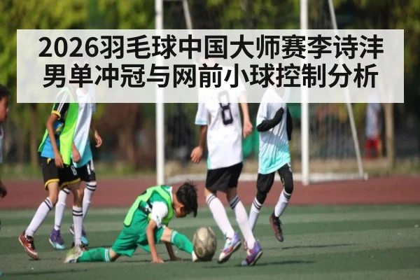 2026羽毛球中国大师赛李诗沣男单冲冠与网前小球控制分析 - huatihui
