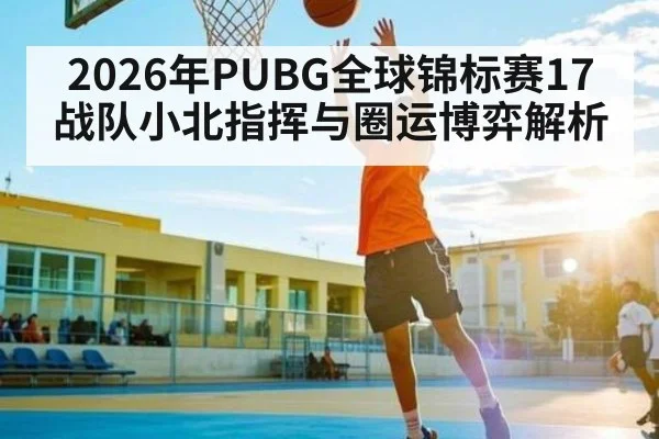2026年PUBG全球锦标赛17战队小北指挥与圈运博弈解析 - huatihui