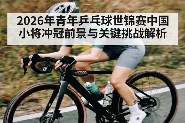 2026年青年乒乓球世锦赛中国小将冲冠前景与关键挑战解析 - huatihui