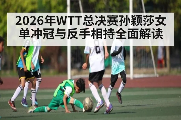 2026年WTT总决赛孙颖莎女单冲冠与反手相持全面解读 - huatihui